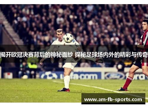 揭开欧冠决赛背后的神秘面纱 探秘足球场内外的精彩与传奇