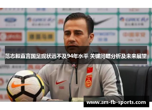 范志毅直言国足现状远不及94年水平 关键问题分析及未来展望