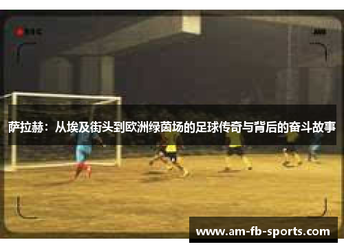 萨拉赫:从埃及街头到欧洲绿茵场的足球传奇与背后的奋斗故事 萨拉赫:从埃及街头到欧洲绿茵场的足球传奇与背后的奋斗故事