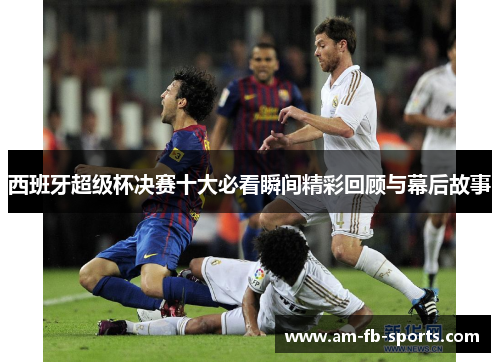 西班牙超级杯决赛十大必看瞬间精彩回顾与幕后故事 西班牙超级杯决赛十大必看瞬间精彩回顾与幕后故事