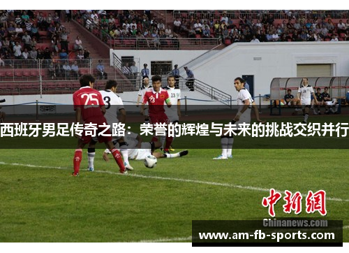 西班牙男足传奇之路：荣誉的辉煌与未来的挑战交织并行