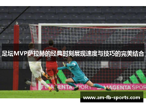 足坛MVP萨拉赫的经典时刻展现速度与技巧的完美结合