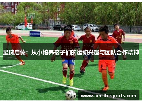 足球启蒙:从小培养孩子们的运动兴趣与团队合作精神 足球启蒙:从小培养孩子们的运动兴趣与团队合作精神