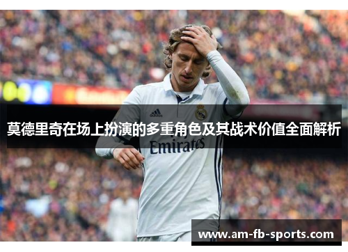 莫德里奇在场上扮演的多重角色及其战术价值全面解析
