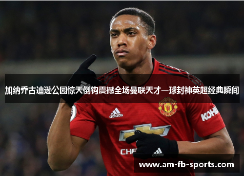 加纳乔古迪逊公园惊天倒钩震撼全场曼联天才一球封神英超经典瞬间