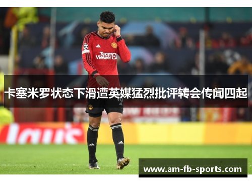 卡塞米罗状态下滑遭英媒猛烈批评转会传闻四起 卡塞米罗状态下滑遭英媒猛烈批评转会传闻四起