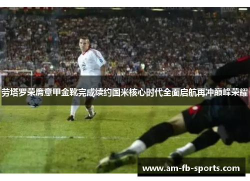 劳塔罗荣膺意甲金靴完成续约国米核心时代全面启航再冲巅峰荣耀 劳塔罗荣膺意甲金靴完成续约国米核心时代全面启航再冲巅峰荣耀