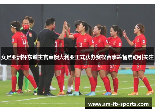 女足亚洲杯东道主官宣澳大利亚正式获办赛权赛事筹备启动引关注